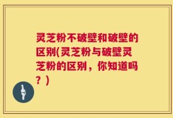 灵芝粉不破壁和破壁的区别(灵芝粉与破壁灵芝粉的区别，你知道吗？)