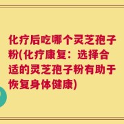 化疗后吃哪个灵芝孢子粉(化疗康复：选择合适的灵芝孢子粉有助于恢复身体健康)