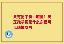 灵芝孢子粉口服量？灵芝孢子粉是什么东西可以随便吃吗