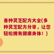 各种灵芝配方大全(多种灵芝配方分享，让您轻松拥有健康身体！)