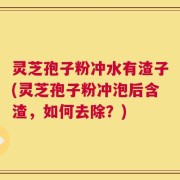 灵芝孢子粉冲水有渣子(灵芝孢子粉冲泡后含渣，如何去除？)