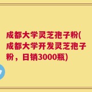 成都大学灵芝孢子粉(成都大学开发灵芝孢子粉，日销3000瓶)