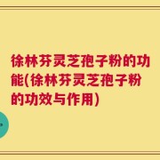 徐林芬灵芝孢子粉的功能(徐林芬灵芝孢子粉的功效与作用)