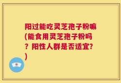 阳过能吃灵芝孢子粉嘛(能食用灵芝孢子粉吗？阳性人群是否适宜？)