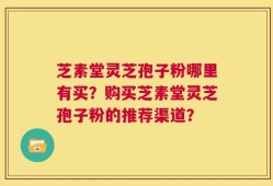 芝素堂灵芝孢子粉哪里有买？购买芝素堂灵芝孢子粉的推荐渠道？