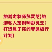 旅游定制师彭灵芝(旅游私人定制师彭灵芝：打造属于你的专属旅行计划)