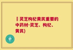 朿灵芝枸杞黄芪重要的中药材-灵芝、枸杞、黄芪)