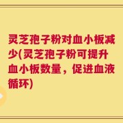 灵芝孢子粉对血小板减少(灵芝孢子粉可提升血小板数量，促进血液循环)