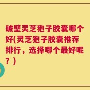 破壁灵芝狍子胶囊哪个好(灵芝狍子胶囊推荐排行，选择哪个最好呢？)