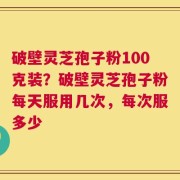破壁灵芝孢子粉100克装？破壁灵芝孢子粉每天服用几次，每次服多少