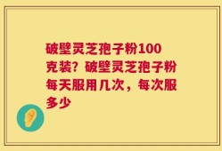 破壁灵芝孢子粉100克装？破壁灵芝孢子粉每天服用几次，每次服多少