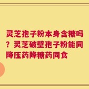 灵芝孢子粉本身含糖吗？灵芝破壁孢子粉能同降压药降糖药同食