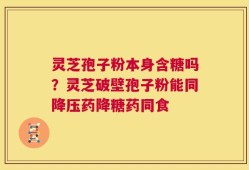 灵芝孢子粉本身含糖吗？灵芝破壁孢子粉能同降压药降糖药同食