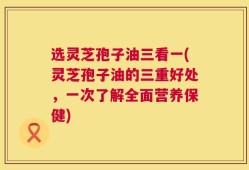 选灵芝孢子油三看一(灵芝孢子油的三重好处，一次了解全面营养保健)