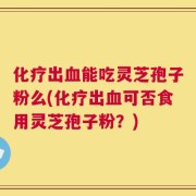 化疗出血能吃灵芝孢子粉么(化疗出血可否食用灵芝孢子粉？)