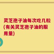 灵芝孢子油每次吃几粒(有关灵芝孢子油的服用量)