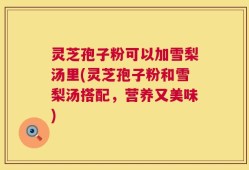 灵芝孢子粉可以加雪梨汤里(灵芝孢子粉和雪梨汤搭配，营养又美味)