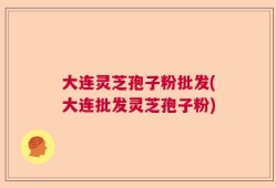 大连灵芝孢子粉批发(大连批发灵芝孢子粉)