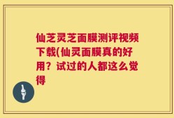 仙芝灵芝面膜测评视频下载(仙灵面膜真的好用？试过的人都这么觉得