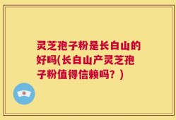 灵芝孢子粉是长白山的好吗(长白山产灵芝孢子粉值得信赖吗？)