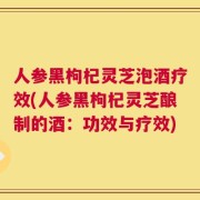 人参黑枸杞灵芝泡酒疗效(人参黑枸杞灵芝酿制的酒：功效与疗效)