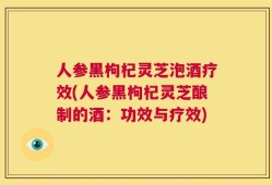 人参黑枸杞灵芝泡酒疗效(人参黑枸杞灵芝酿制的酒：功效与疗效)