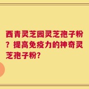 西青灵芝园灵芝孢子粉？提高免疫力的神奇灵芝孢子粉？