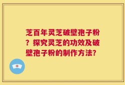 芝百年灵芝破壁孢子粉？探究灵芝的功效及破壁孢子粉的制作方法？