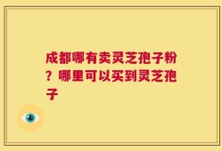 成都哪有卖灵芝孢子粉？哪里可以买到灵芝孢子