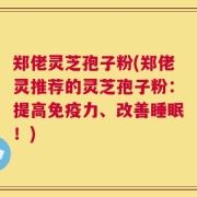 郑佬灵芝孢子粉(郑佬灵推荐的灵芝孢子粉：提高免疫力、改善睡眠！)