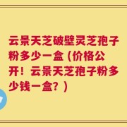 云景天芝破壁灵芝孢子粉多少一盒 (价格公开！云景天芝孢子粉多少钱一盒？)