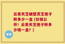 云景天芝破壁灵芝孢子粉多少一盒 (价格公开！云景天芝孢子粉多少钱一盒？)