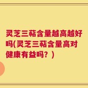 灵芝三萜含量越高越好吗(灵芝三萜含量高对健康有益吗？)