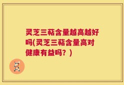 灵芝三萜含量越高越好吗(灵芝三萜含量高对健康有益吗？)