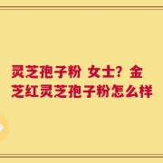 灵芝孢子粉 女士？金芝红灵芝孢子粉怎么样