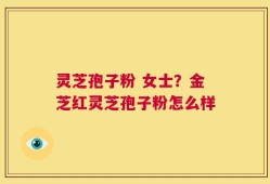灵芝孢子粉 女士？金芝红灵芝孢子粉怎么样