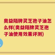 奥益陌牌灵芝孢子油怎么样(奥益陌牌灵芝孢子油使用效果评测)