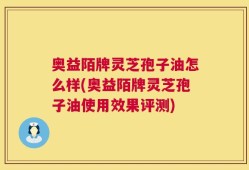 奥益陌牌灵芝孢子油怎么样(奥益陌牌灵芝孢子油使用效果评测)