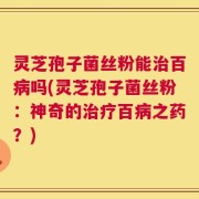 灵芝孢子菌丝粉能治百病吗(灵芝孢子菌丝粉：神奇的治疗百病之药？)