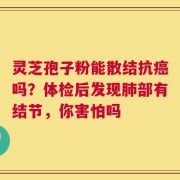 灵芝孢子粉能散结抗癌吗？体检后发现肺部有结节，你害怕吗