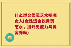 什么适合煲灵芝水喝呢女人(女性适合饮用灵芝水，提升免疫力与美容养颜)