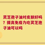 灵芝孢子油对皮肤好吗？提高免疫力吃灵芝孢子油可以吗