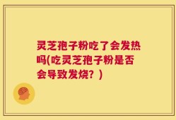 灵芝孢子粉吃了会发热吗(吃灵芝孢子粉是否会导致发烧？)