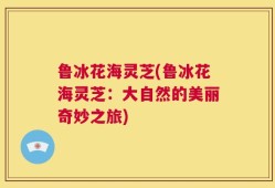 鲁冰花海灵芝(鲁冰花海灵芝：大自然的美丽奇妙之旅)