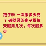 孢子粉 一次服多少克 ？破壁灵芝孢子粉每天服用几次，每次服多少