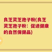 良芝灵芝孢子粉(良芝灵芝孢子粉：促进健康的自然保健品)