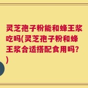 灵芝孢子粉能和蜂王浆吃吗(灵芝孢子粉和蜂王浆合适搭配食用吗？)