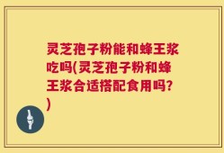 灵芝孢子粉能和蜂王浆吃吗(灵芝孢子粉和蜂王浆合适搭配食用吗？)