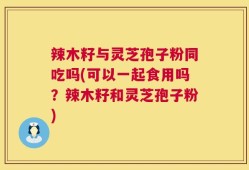辣木籽与灵芝孢子粉同吃吗(可以一起食用吗？辣木籽和灵芝孢子粉)