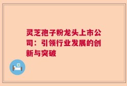 灵芝孢子粉龙头上市公司：引领行业发展的创新与突破
